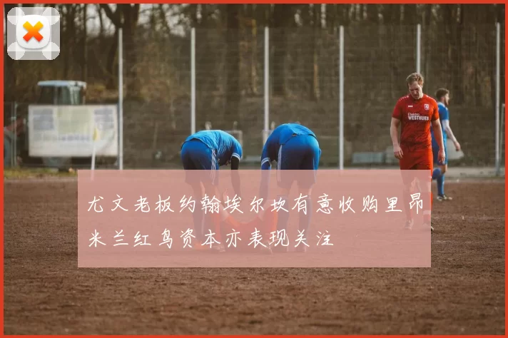 尤文老板约翰埃尔坎有意收购里昂米兰红鸟资本亦表现关注