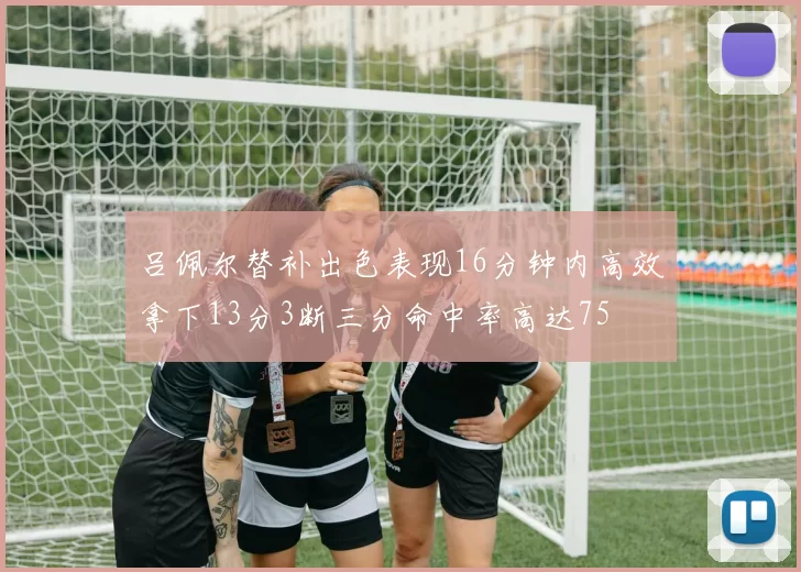吕佩尔替补出色表现16分钟内高效拿下13分3断三分命中率高达75