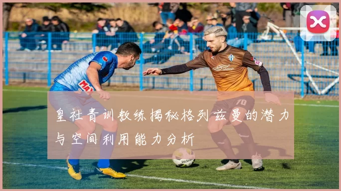 皇社青训教练揭秘格列兹曼的潜力与空间利用能力分析