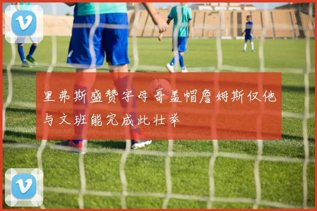 里弗斯盛赞字母哥盖帽詹姆斯仅他与文班能完成此壮举