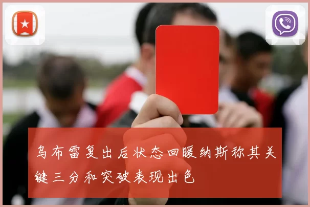 乌布雷复出后状态回暖纳斯称其关键三分和突破表现出色