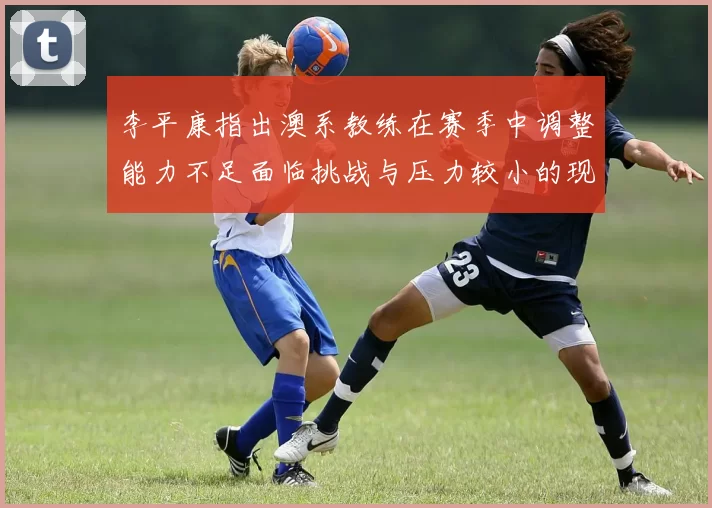 李平康指出澳系教练在赛季中调整能力不足面临挑战与压力较小的现状