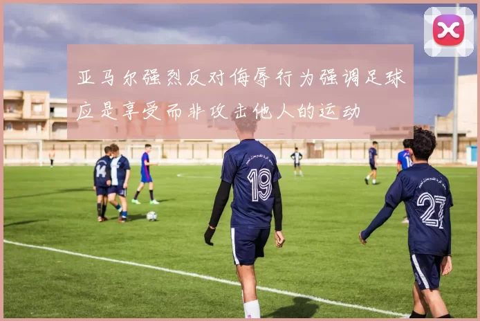 亚马尔强烈反对侮辱行为强调足球应是享受而非攻击他人的运动