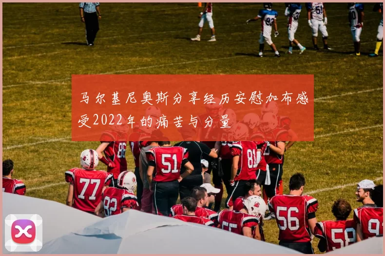 马尔基尼奥斯分享经历安慰加布感受2022年的痛苦与分量