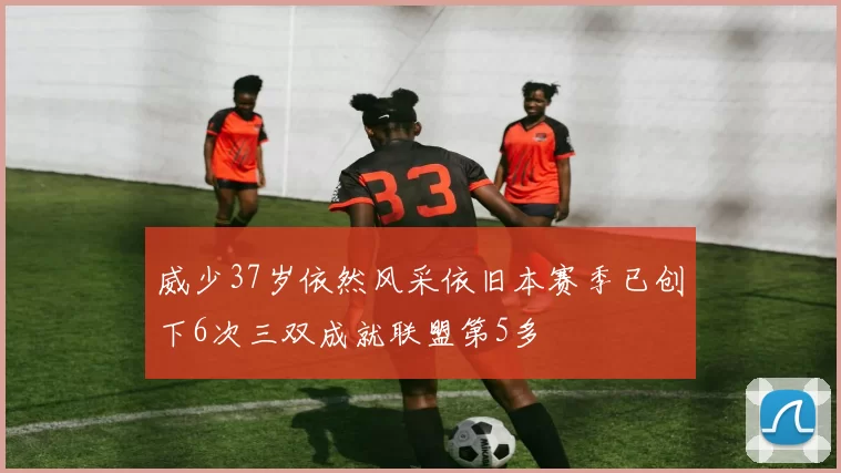 威少37岁依然风采依旧本赛季已创下6次三双成就联盟第5多