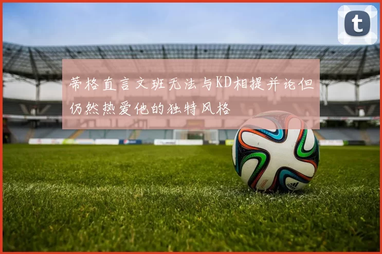 蒂格直言文班无法与KD相提并论但仍然热爱他的独特风格