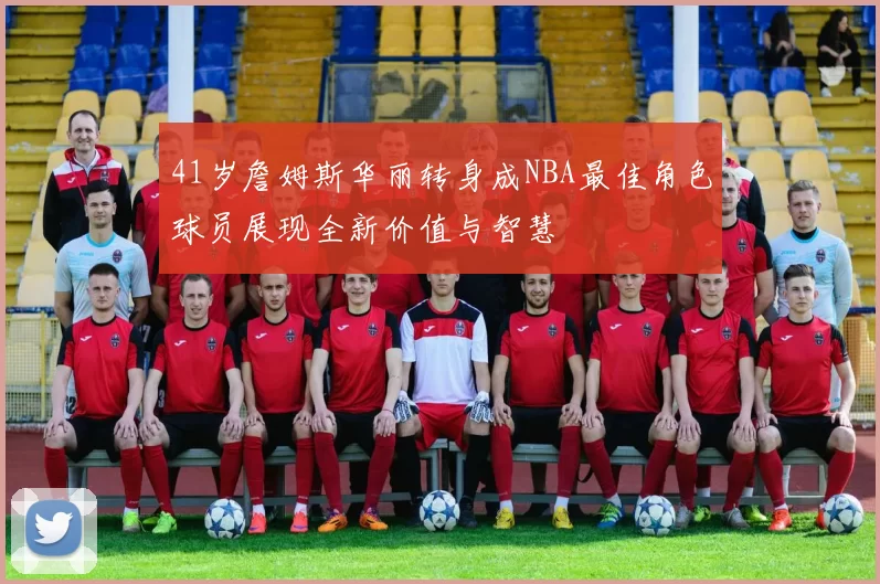 41岁詹姆斯华丽转身成NBA最佳角色球员展现全新价值与智慧