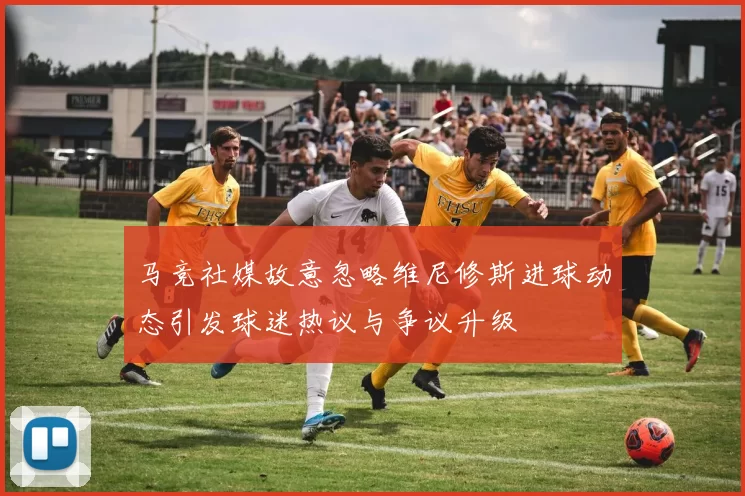 马竞社媒故意忽略维尼修斯进球动态引发球迷热议与争议升级
