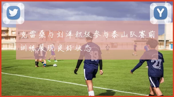 克雷桑与刘洋积极参与泰山队赛前训练展现良好状态