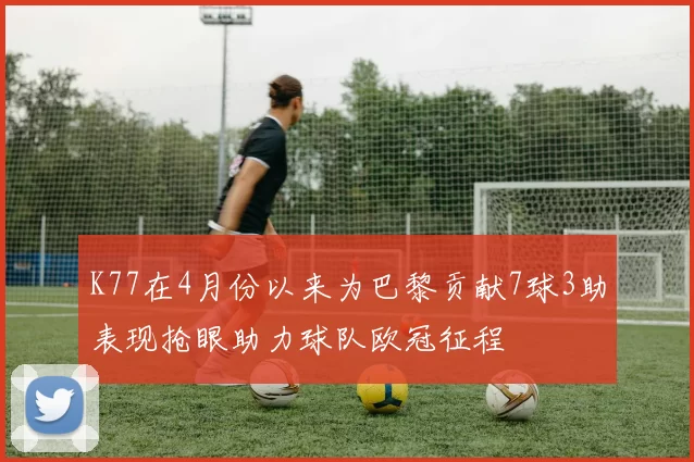 K77在4月份以来为巴黎贡献7球3助表现抢眼助力球队欧冠征程