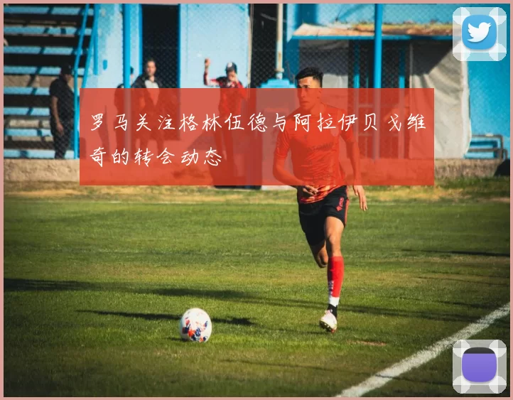 罗马关注格林伍德与阿拉伊贝戈维奇的转会动态