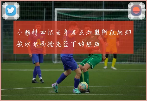 小赖特回忆当年差点加盟阿森纳却被切尔西抢先签下的经历